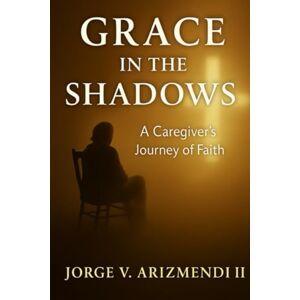 ARIZMENDI, JORGE V GRACE IN THE SHADOWS: A Caregiver's Journey of Faith ARIZMENDI, JORGE V GRACE IN THE SHADOWS: A Caregiver's Journey of Faith
