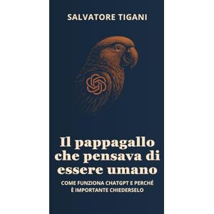 Tigani, Salvatore IL PAPPAGALLO CHE PENSAVA DI ESSERE UMANO: COME FUNZIONA CHATGPT E PERCHÉ È IMPORTANTE CHIEDERSELO (SPECCHI ARTIFICIALI) Tigani, Salvatore IL PAPPAGALLO CHE PENSAVA DI ESSERE UMANO: COME FUNZIONA CHATGPT E PERCHÉ È IMPORTANTE CHIEDERSELO (SPECCHI ARTIFICIALI)
