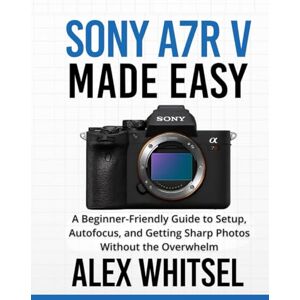 Whitsel, Alex Sony a7R V Made Easy: A Beginner-Friendly Guide to Setup, Autofocus, and Getting Sharp Photos Without the Overwhelm Whitsel, Alex Sony a7R V Made Easy: A Beginner-Friendly Guide to Setup, Autofocus, and Getting Sharp Photos Without the Overwhelm
