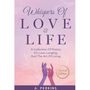 Perkins, A. Whispers of Love and Life: Poems on Love, Longing, and the Art of Living (Revised) Perkins, A. Whispers of Love and Life: Poems on Love, Longing, and the Art of Living (Revised)