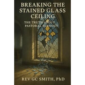Smith PhD, Rev Gregory C Breaking the Stained Glass Ceiling: The Truth About Pastoral Burnout Smith PhD, Rev Gregory C Breaking the Stained Glass Ceiling: The Truth About Pastoral Burnout