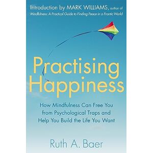 Baer, Ruth A. Practising Happiness: How Mindfulness Can Free You From Psychological Traps and Help You Build the Life You Want Baer, Ruth A. Practising Happiness: How Mindfulness Can Free You From Psychological Traps and Help You Build the Life You Want
