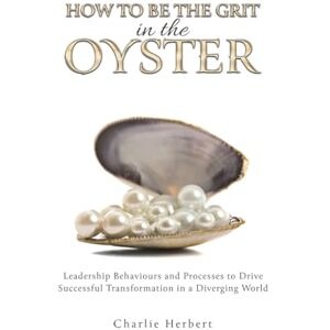 Charlie Herbert How to Be the Grit in the Oyster: Leadership Behaviours and Processes to Drive Successful Transformation in a Diverging World Charlie Herbert How to Be the Grit in the Oyster: Leadership Behaviours and Processes to Drive Successful Transformation in a Diverging World