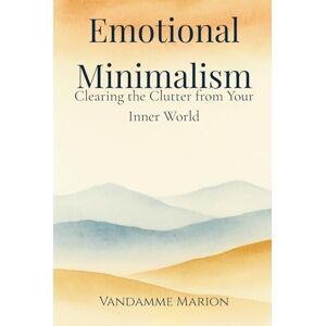 Vandamme, Marion Emotional Minimalism – Clearing the Clutter from Your Inner World: A Gentle Path to Mental Clarity, Emotional Peace, and Intentional Living Vandamme, Marion Emotional Minimalism – Clearing the Clutter from Your Inner World: A Gentle Path to Mental Clarity, Emotional Peace, and Intentional Living