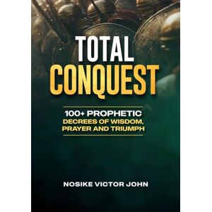JOHN, NOSIKE VICTOR TOTAL CONQUEST: 100+ PROPHETIC DECREES OF WISDOM, PRAYER AND TRIUMPH JOHN, NOSIKE VICTOR TOTAL CONQUEST: 100+ PROPHETIC DECREES OF WISDOM, PRAYER AND TRIUMPH