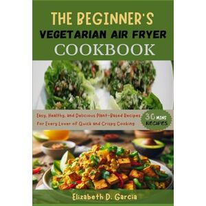 Garcia, Elizabeth D. THE BEGINNER’S VEGETARIAN AIR FRYER COOKBOOK: Easy, Healthy, and Delicious Plant-Based Recipes for Every Lover of Quick and Crispy Cooking Garcia, Elizabeth D. THE BEGINNER’S VEGETARIAN AIR FRYER COOKBOOK: Easy, Healthy, and Delicious Plant-Based Recipes for Every Lover of Quick and Crispy Cooking