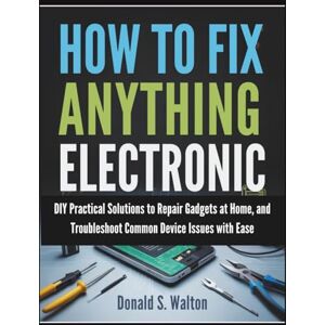 Walton, Donald S. How To Fix Anything Electronic: DIY Practical Solutions to Repair Gadgets at Home, and Troubleshoot Common Device Issues with Ease Walton, Donald S. How To Fix Anything Electronic: DIY Practical Solutions to Repair Gadgets at Home, and Troubleshoot Common Device Issues with Ease