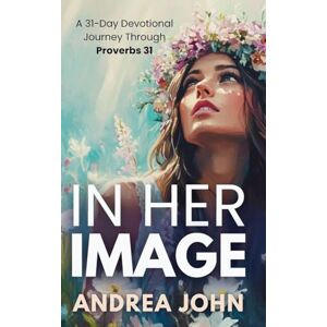 John, Andrea In Her Image: A 31-Day Devotional Journey Through Proverbs 31 John, Andrea In Her Image: A 31-Day Devotional Journey Through Proverbs 31