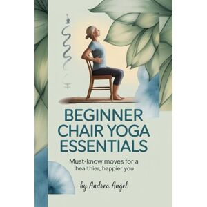 ANGEL, ANDREA BEGINNER CHAIR YOGA ESSENTIALS: The Must-Know Moves for a Healthier, Happier You ANGEL, ANDREA BEGINNER CHAIR YOGA ESSENTIALS: The Must-Know Moves for a Healthier, Happier You