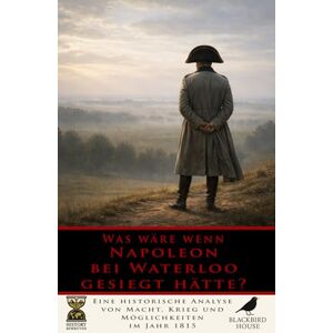 House, Blackbird Was wäre, wenn Napoleon bei Waterloo gesiegt hätte?: Eine historische Analyse von Macht, Krieg und Möglichkeiten im Jahr 1815 (Geschichte Neu Geschrieben) House, Blackbird Was wäre, wenn Napoleon bei Waterloo gesiegt hätte?: Eine historische Analyse von Macht, Krieg und Möglichkeiten im Jahr 1815 (Geschichte Neu Geschrieben)
