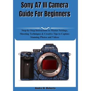 Roberts Sony A7 III Camera Guide For Beginners: Step-by-Step Instructions to Master Settings, Shooting Techniques & Creative Tips to Capture Stunning Photos and Videos Roberts Sony A7 III Camera Guide For Beginners: Step-by-Step Instructions to Master Settings, Shooting Techniques & Creative Tips to Capture Stunning Photos and Videos