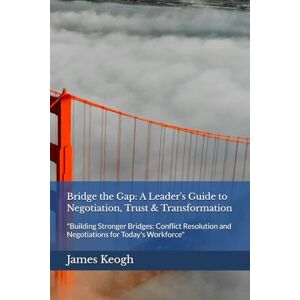 Keogh, James Bridge the Gap: A Leader's Guide to Negotiation, Trust & Transformation: "Building Stronger Bridges: Conflict Resolution and Negotiations for Today's Workforce Keogh, James Bridge the Gap: A Leader's Guide to Negotiation, Trust & Transformation: "Building Stronger Bridges: Conflict Resolution and Negotiations for Today's Workforce