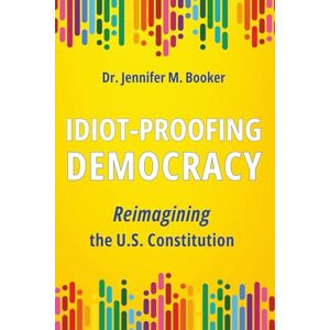 Booker, Dr. Jennifer M. Idiot-Proofing Democracy: Reimagining the U.S. Constitution Booker, Dr. Jennifer M. Idiot-Proofing Democracy: Reimagining the U.S. Constitution