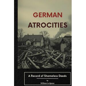 Le Queux, William German Atrocities: A Record of Shameless Deeds: A World War I–Era Account Reflecting the Fears, Propaganda, and Testimonies of 1915 Le Queux, William German Atrocities: A Record of Shameless Deeds: A World War I–Era Account Reflecting the Fears, Propaganda, and Testimonies of 1915