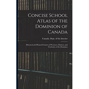 Concise School Atlas of the Dominion of Canada: Historical and Physical Features of Provinces, Districts, and Territories of the Dominion Concise School Atlas of the Dominion of Canada: Historical and Physical Features of Provinces, Districts, and Territories of the Dominion