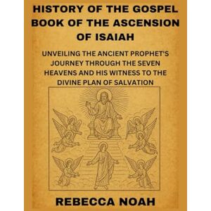 NOAH, REBECCA HISTORY OF THE GOSPEL BOOK OF THE ASCENSION OF ISAIAH: UNVEILING THE ANCIENT PROPHET'S JOURNEY THROUGH THE SEVEN HEAVENS AND HIS WITNESS TO THE DIVINE PLAN OF SALVATION NOAH, REBECCA HISTORY OF THE GOSPEL BOOK OF THE ASCENSION OF ISAIAH: UNVEILING THE ANCIENT PROPHET'S JOURNEY THROUGH THE SEVEN HEAVENS AND HIS WITNESS TO THE DIVINE PLAN OF SALVATION
