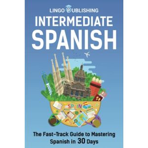 Publishing, Lingo Intermediate Spanish: The Fast-Track Guide to Mastering Spanish in 30 Days (From Beginner to Advanced) Publishing, Lingo Intermediate Spanish: The Fast-Track Guide to Mastering Spanish in 30 Days (From Beginner to Advanced)