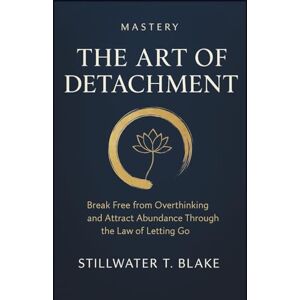 T. Blake, Stillwater MASTERY THE ART OF DETACHMENT: Break Free from Overthinking and Attract Abundance Through the Law of Letting Go T. Blake, Stillwater MASTERY THE ART OF DETACHMENT: Break Free from Overthinking and Attract Abundance Through the Law of Letting Go