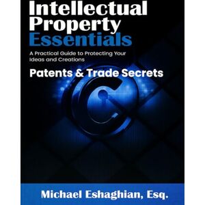 Eshaghian, Michael Intellectual Property Essentials Patents & Trade Secrets: A Practical Guide to Protecting Your Ideas and Creations Eshaghian, Michael Intellectual Property Essentials Patents & Trade Secrets: A Practical Guide to Protecting Your Ideas and Creations