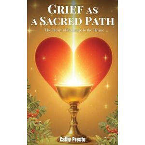 Presto, Cathy Grief as a Sacred Path: The Heart’s Pilgrimage to the Divine Presto, Cathy Grief as a Sacred Path: The Heart’s Pilgrimage to the Divine