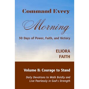 Faith, Eliora Command Every Morning: 30 Days of Power, Faith, and Victory: Volume II: Courage to Stand Faith, Eliora Command Every Morning: 30 Days of Power, Faith, and Victory: Volume II: Courage to Stand