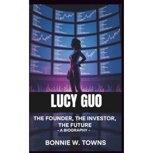 W. Towns, Bonnie LUCY GUO: The Founder, The Investor, The Future – A Biography W. Towns, Bonnie LUCY GUO: The Founder, The Investor, The Future – A Biography