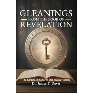 Davis, Dr. James T. GLEANINGS FROM THE BOOK OF REVELATION: The Glorious Charter ofOur Eternal Victory A Guide Through the End of This Age Understanding Last Days Prophecy Davis, Dr. James T. GLEANINGS FROM THE BOOK OF REVELATION: The Glorious Charter ofOur Eternal Victory A Guide Through the End of This Age Understanding Last Days Prophecy
