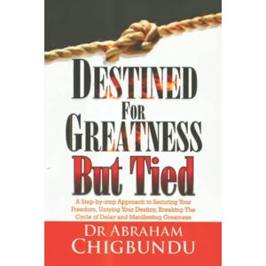 Chigbundu, Dr. Abraham Destined For Greatness But Tied: A Step-by-Step Approach to Securing Your Freedom, Untying Your Destiny, Breaking the Cycle of Delay and Manifesting Greatness Chigbundu, Dr. Abraham Destined For Greatness But Tied: A Step-by-Step Approach to Securing Your Freedom, Untying Your Destiny, Breaking the Cycle of Delay and Manifesting Greatness