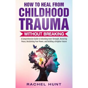 Hunt, Rachel HOW TO HEAL FROM CHILDHOOD TRAUMA WITHOUT BREAKING: A COMPREHENSIVE GUIDE TO UNLOCKING INNER STRENGTH, RESTORING PEACE, RECLAIMING YOUR POWER, AND BUILDING A BRIGHTER FUTURE Hunt, Rachel HOW TO HEAL FROM CHILDHOOD TRAUMA WITHOUT BREAKING: A COMPREHENSIVE GUIDE TO UNLOCKING INNER STRENGTH, RESTORING PEACE, RECLAIMING YOUR POWER, AND BUILDING A BRIGHTER FUTURE