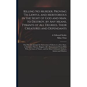 United Killing No Murder. Proving 'tis Lawful and Meritorious in the Sight of God and Man, to Destroy, by Any Means, Tyrants of All Degrees, Their Creatures ... in a Free State, to Introduce Slavery, ... United Killing No Murder. Proving 'tis Lawful and Meritorious in the Sight of God and Man, to Destroy, by Any Means, Tyrants of All Degrees, Their Creatures ... in a Free State, to Introduce Slavery, ...