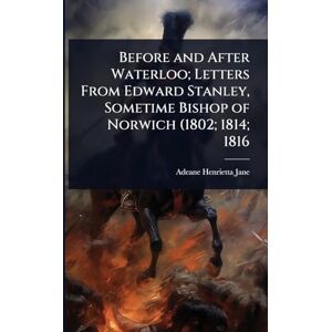 Jane, Adeane Henrietta Before and After Waterloo; Letters From Edward Stanley, Sometime Bishop of Norwich (1802; 1814; 1816 Jane, Adeane Henrietta Before and After Waterloo; Letters From Edward Stanley, Sometime Bishop of Norwich (1802; 1814; 1816