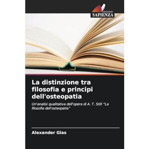 Glas, Alexander La distinzione tra filosofia e principi dell'osteopatia: Un'analisi qualitativa dell'opera di A. T. Still "La filosofia dell'osteopatia Glas, Alexander La distinzione tra filosofia e principi dell'osteopatia: Un'analisi qualitativa dell'opera di A. T. Still "La filosofia dell'osteopatia