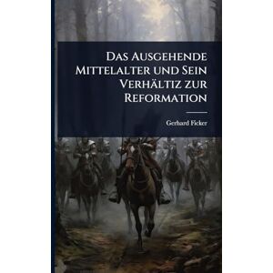 Ficker, Gerhard Das Ausgehende Mittelalter und Sein Verhältiz zur Reformation Ficker, Gerhard Das Ausgehende Mittelalter und Sein Verhältiz zur Reformation