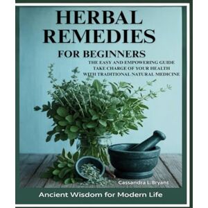 Bryant, Cassandra L Herbal Remedies for Beginners: The Easy and Empowering Guide. Take Charge of Your Health Through Traditional Natural Healing Bryant, Cassandra L Herbal Remedies for Beginners: The Easy and Empowering Guide. Take Charge of Your Health Through Traditional Natural Healing