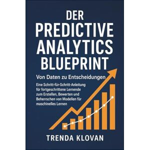 Klovan, Trenda Der Predictive Analytics Blueprint: Von Daten zu Entscheidungen: Eine Schritt-für-Schritt-Anleitung für fortgeschrittene Lernende zum Erstellen, Bewerten und Beherrschen von Modellen für maschinelles Klovan, Trenda Der Predictive Analytics Blueprint: Von Daten zu Entscheidungen: Eine Schritt-für-Schritt-Anleitung für fortgeschrittene Lernende zum Erstellen, Bewerten und Beherrschen von Modellen für maschinelles