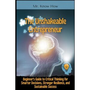How, Mr. Know The Unshakeable Entrepreneur: Beginner's Guide to Critical Thinking for Smarter Decisions, Stronger Resilience, and Sustainable Success How, Mr. Know The Unshakeable Entrepreneur: Beginner's Guide to Critical Thinking for Smarter Decisions, Stronger Resilience, and Sustainable Success