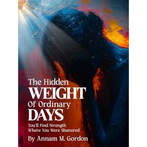 Gordon, Annam M. The Hidden WEIGHT of Ordinary DAYS: You’ll Find Strength Where You Were Shattered Gordon, Annam M. The Hidden WEIGHT of Ordinary DAYS: You’ll Find Strength Where You Were Shattered