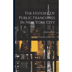 Myers, Gustavus The History Of Public Franchises In New York City: Boroughs Of Manhattan And The Bronx Myers, Gustavus The History Of Public Franchises In New York City: Boroughs Of Manhattan And The Bronx