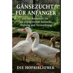 Hofbibliothek, Die Gänsezucht für Anfänger: Gänse erfolgreich halten, aufziehen und vermarkten: Der praktische Leitfaden zu Rassenwahl, Stall, Weide, Fütterung, Gesundheit und Weihnachtsgans-Produktion Hofbibliothek, Die Gänsezucht für Anfänger: Gänse erfolgreich halten, aufziehen und vermarkten: Der praktische Leitfaden zu Rassenwahl, Stall, Weide, Fütterung, Gesundheit und Weihnachtsgans-Produktion