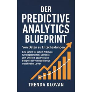 Klovan, Trenda Der Predictive Analytics Blueprint: Von Daten zu Entscheidungen: Eine Schritt-für-Schritt-Anleitung für fortgeschrittene Lernende zum Erstellen, Bewerten und Beherrschen von Modellen für maschinelles Klovan, Trenda Der Predictive Analytics Blueprint: Von Daten zu Entscheidungen: Eine Schritt-für-Schritt-Anleitung für fortgeschrittene Lernende zum Erstellen, Bewerten und Beherrschen von Modellen für maschinelles