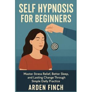 FINCH, ARDEN SELF HYPNOSIS FOR BEGINNERS: Master Stress Relief, Better Sleep, and Lasting Change Through Simple Daily Practice FINCH, ARDEN SELF HYPNOSIS FOR BEGINNERS: Master Stress Relief, Better Sleep, and Lasting Change Through Simple Daily Practice