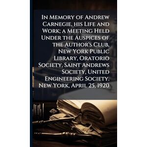 Anonymous In Memory of Andrew Carnegie, his Life and Work; a Meeting Held Under the Auspices of the Author's Club, New York Public Library, Oratorio Society, ... Engineering Society. New York, April 25, 1920 Anonymous In Memory of Andrew Carnegie, his Life and Work; a Meeting Held Under the Auspices of the Author's Club, New York Public Library, Oratorio Society, ... Engineering Society. New York, April 25, 1920