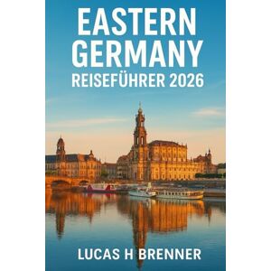 Brenner, Lucas H EASTERN GERMANY REISEFÜHRER 2026: Entdecken Sie Berlin, Dresden, Leipzig, Wittenberg und die sächsische Schweiz – Geschichte, Natur und abseits der ausgetretenen Pfade Brenner, Lucas H EASTERN GERMANY REISEFÜHRER 2026: Entdecken Sie Berlin, Dresden, Leipzig, Wittenberg und die sächsische Schweiz – Geschichte, Natur und abseits der ausgetretenen Pfade