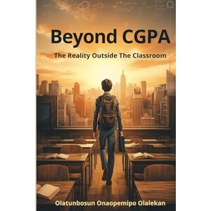 Olalekan, Olatunbosun Onaopemipo Beyond The CGPA: The Reality Outside the Classroom Olalekan, Olatunbosun Onaopemipo Beyond The CGPA: The Reality Outside the Classroom