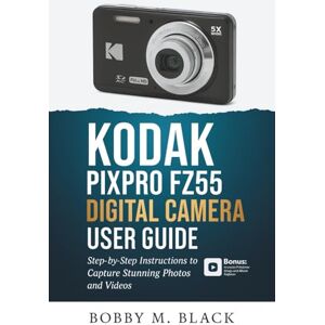 Black, Bobby M. Kodak PIXPRO FZ55 Digital Camera User Guide: Step-by-Step Instructions to Capture Stunning Photos and Videos Black, Bobby M. Kodak PIXPRO FZ55 Digital Camera User Guide: Step-by-Step Instructions to Capture Stunning Photos and Videos