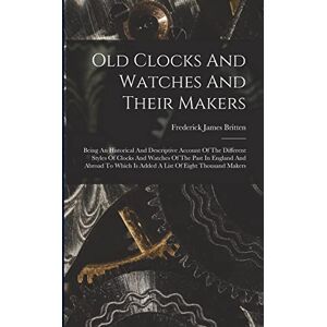 Britten, Frederick James Old Clocks And Watches And Their Makers: Being An Historical And Descriptive Account Of The Different Styles Of Clocks And Watches Of The Past In ... Is Added A List Of Eight Thousand Makers Britten, Frederick James Old Clocks And Watches And Their Makers: Being An Historical And Descriptive Account Of The Different Styles Of Clocks And Watches Of The Past In ... Is Added A List Of Eight Thousand Makers
