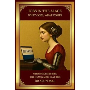 MAJI, DR ARUN JOBS IN THE AI AGE: WHAT GOES, WHAT COMES (FUTURISTIC SCIENCE, TECHNOLOGY, AND AI) MAJI, DR ARUN JOBS IN THE AI AGE: WHAT GOES, WHAT COMES (FUTURISTIC SCIENCE, TECHNOLOGY, AND AI)