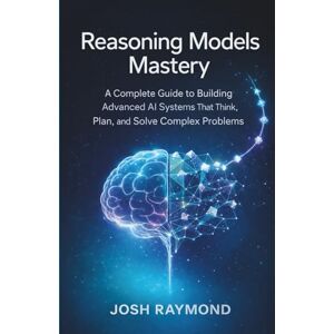 RAYMOND, JOSH REASONING MODELS MASTERY: A Complete Guide to Building Advanced AI Systems That Think, Plan, and Solve Complex Problems RAYMOND, JOSH REASONING MODELS MASTERY: A Complete Guide to Building Advanced AI Systems That Think, Plan, and Solve Complex Problems