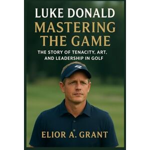 Grant, Elior A. Luke Donald: Mastering the Game: The Story of Tenacity, Art, and Leadership in Golf Grant, Elior A. Luke Donald: Mastering the Game: The Story of Tenacity, Art, and Leadership in Golf