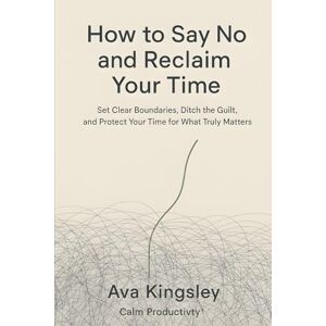 Kingsley, Ava How to Say No and Reclaim Your Time: Set Clear Boundaries, Ditch the Guilt, and Protect Your Time for What Truly Matters (Calm Productivity) Kingsley, Ava How to Say No and Reclaim Your Time: Set Clear Boundaries, Ditch the Guilt, and Protect Your Time for What Truly Matters (Calm Productivity)